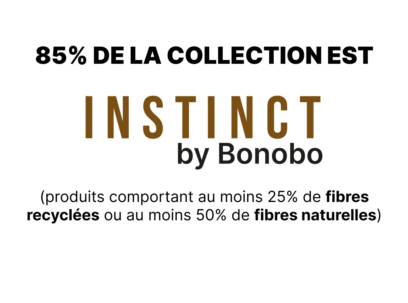 85% de la collection est Instinct by bonobo (produits comportant au moins 25% de fibres recyclées ou au moins 50% de fibres naturelles)